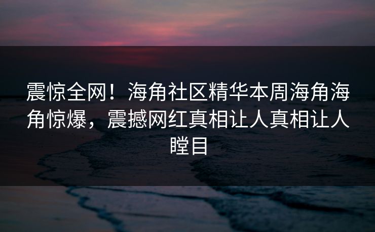 震惊全网！海角社区精华本周海角海角惊爆，震撼网红真相让人真相让人瞠目