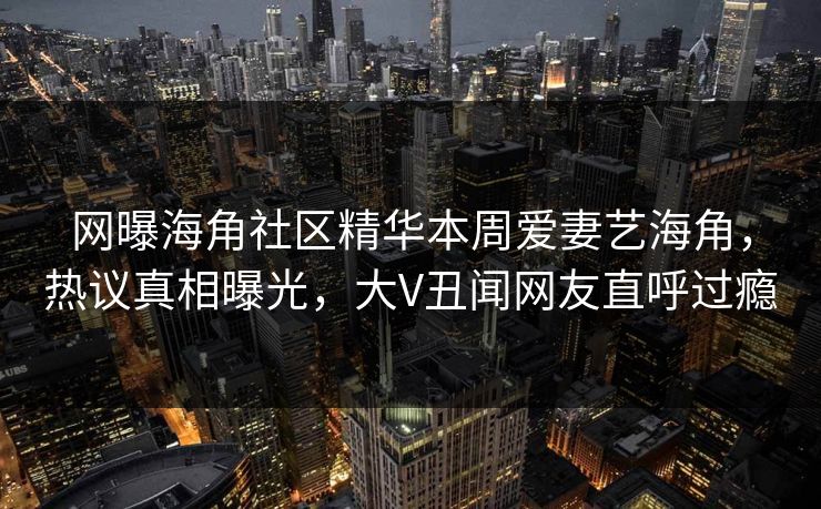 网曝海角社区精华本周爱妻艺海角，热议真相曝光，大V丑闻网友直呼过瘾