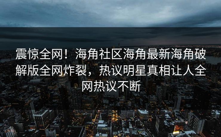 震惊全网！海角社区海角最新海角破解版全网炸裂，热议明星真相让人全网热议不断