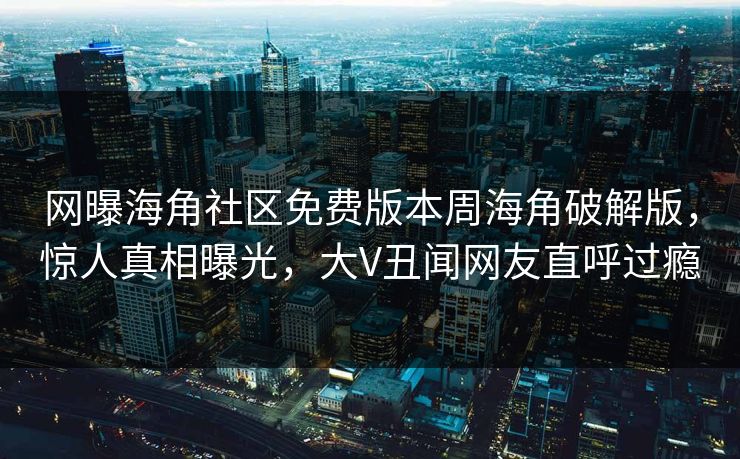 网曝海角社区免费版本周海角破解版，惊人真相曝光，大V丑闻网友直呼过瘾