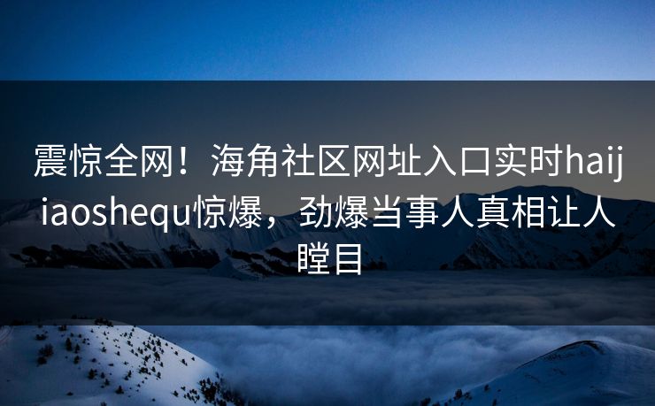 震惊全网！海角社区网址入口实时haijiaoshequ惊爆，劲爆当事人真相让人瞠目