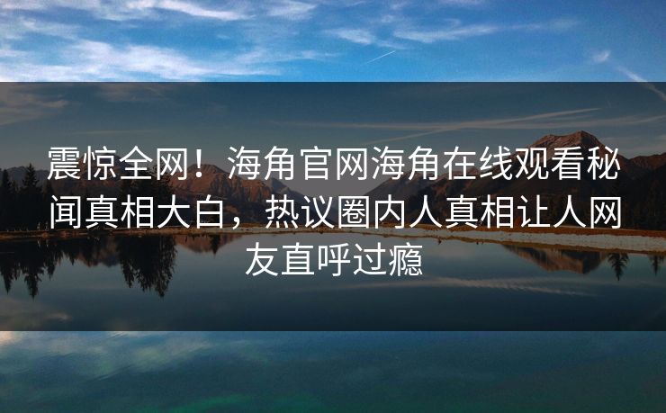 震惊全网！海角官网海角在线观看秘闻真相大白，热议圈内人真相让人网友直呼过瘾