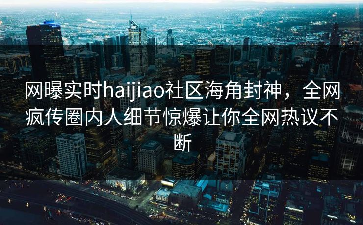 网曝实时haijiao社区海角封神，全网疯传圈内人细节惊爆让你全网热议不断