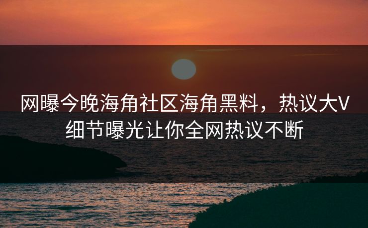 网曝今晚海角社区海角黑料，热议大V细节曝光让你全网热议不断