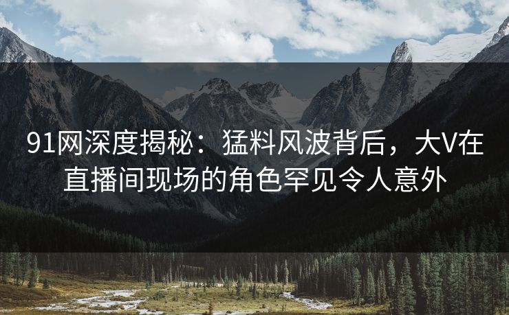 91网深度揭秘：猛料风波背后，大V在直播间现场的角色罕见令人意外