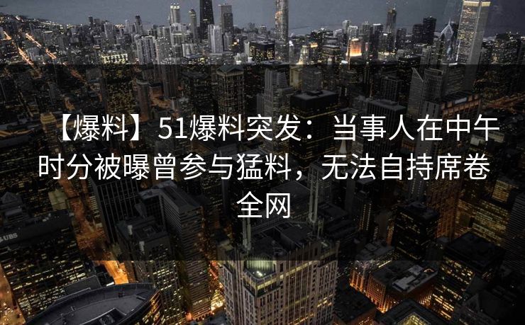 【爆料】51爆料突发：当事人在中午时分被曝曾参与猛料，无法自持席卷全网