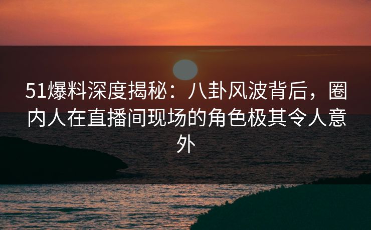 51爆料深度揭秘：八卦风波背后，圈内人在直播间现场的角色极其令人意外