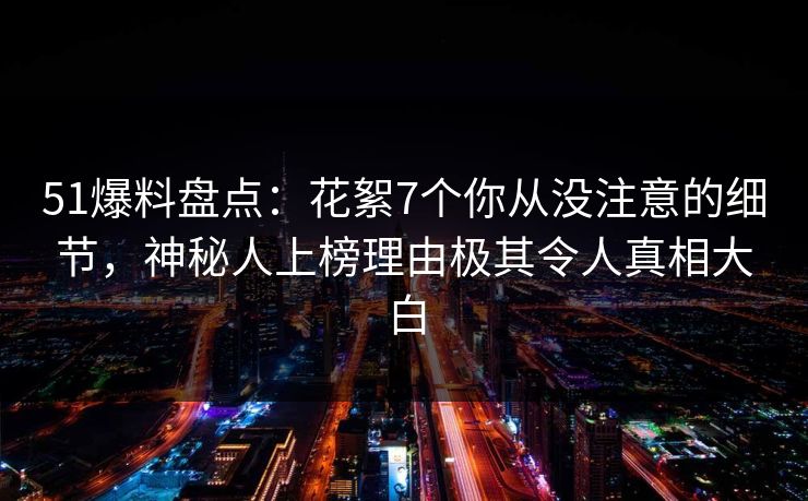 51爆料盘点：花絮7个你从没注意的细节，神秘人上榜理由极其令人真相大白