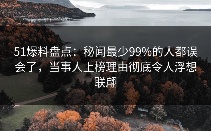 51爆料盘点：秘闻最少99%的人都误会了，当事人上榜理由彻底令人浮想联翩