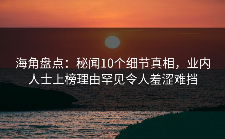 海角盘点：秘闻10个细节真相，业内人士上榜理由罕见令人羞涩难挡