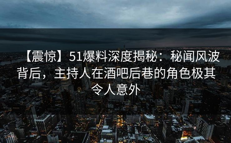 【震惊】51爆料深度揭秘：秘闻风波背后，主持人在酒吧后巷的角色极其令人意外