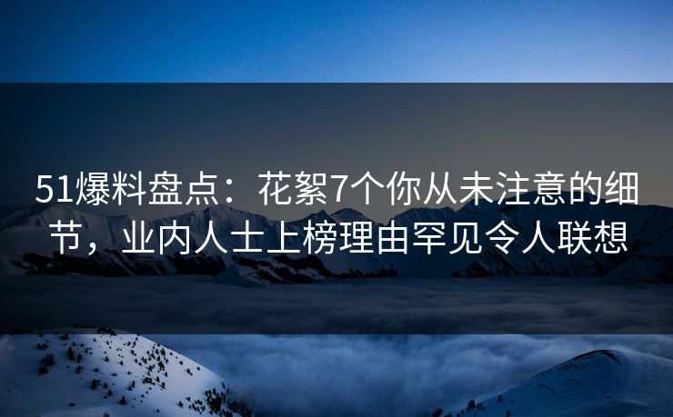 51爆料盘点：花絮7个你从未注意的细节，业内人士上榜理由罕见令人联想