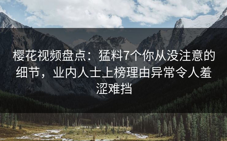 樱花视频盘点：猛料7个你从没注意的细节，业内人士上榜理由异常令人羞涩难挡