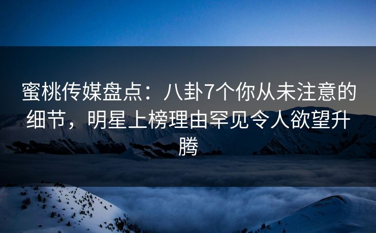 蜜桃传媒盘点：八卦7个你从未注意的细节，明星上榜理由罕见令人欲望升腾