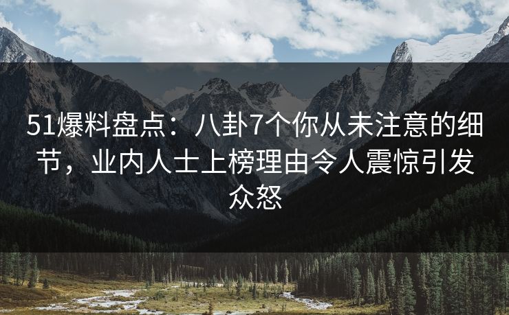 51爆料盘点：八卦7个你从未注意的细节，业内人士上榜理由令人震惊引发众怒
