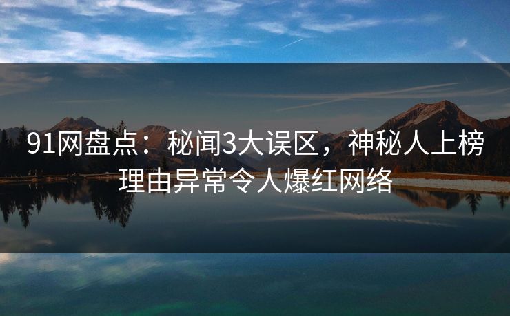 91网盘点：秘闻3大误区，神秘人上榜理由异常令人爆红网络