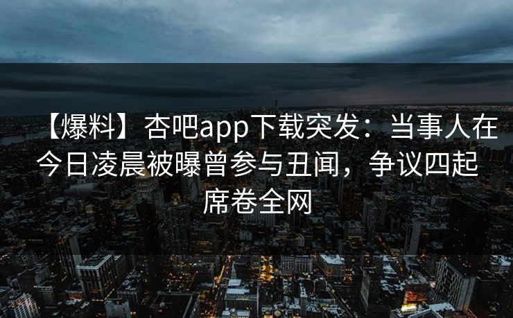 【爆料】杏吧app下载突发：当事人在今日凌晨被曝曾参与丑闻，争议四起席卷全网