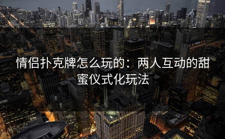 情侣扑克牌怎么玩的：两人互动的甜蜜仪式化玩法
