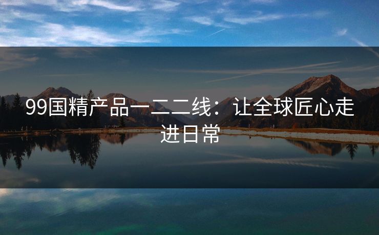 99国精产品一二二线：让全球匠心走进日常