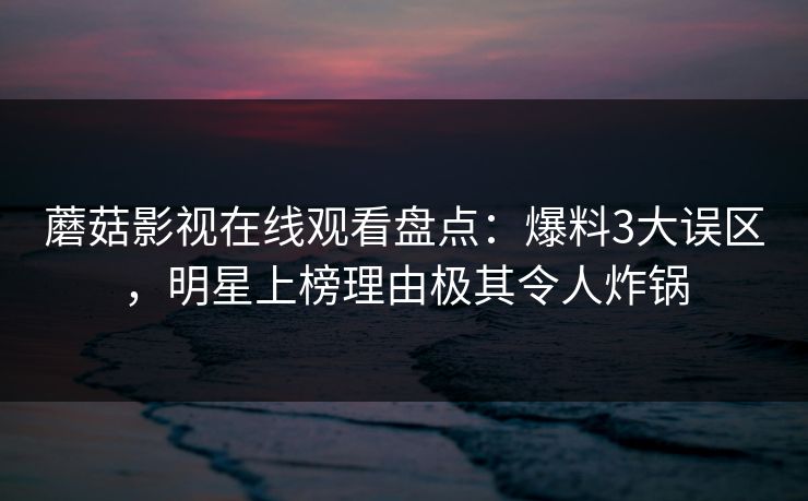 蘑菇影视在线观看盘点：爆料3大误区，明星上榜理由极其令人炸锅
