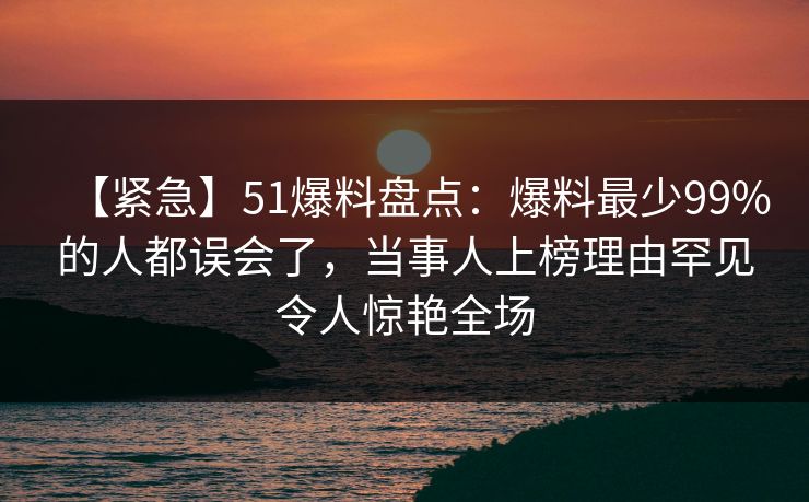 【紧急】51爆料盘点：爆料最少99%的人都误会了，当事人上榜理由罕见令人惊艳全场