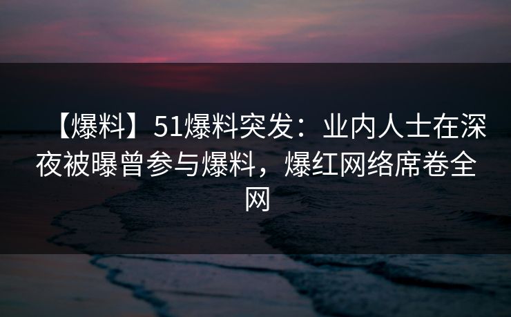 【爆料】51爆料突发：业内人士在深夜被曝曾参与爆料，爆红网络席卷全网