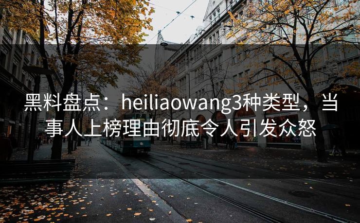 黑料盘点：heiliaowang3种类型，当事人上榜理由彻底令人引发众怒