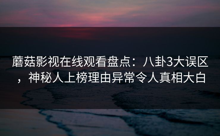 蘑菇影视在线观看盘点：八卦3大误区，神秘人上榜理由异常令人真相大白