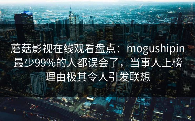 蘑菇影视在线观看盘点：mogushipin最少99%的人都误会了，当事人上榜理由极其令人引发联想