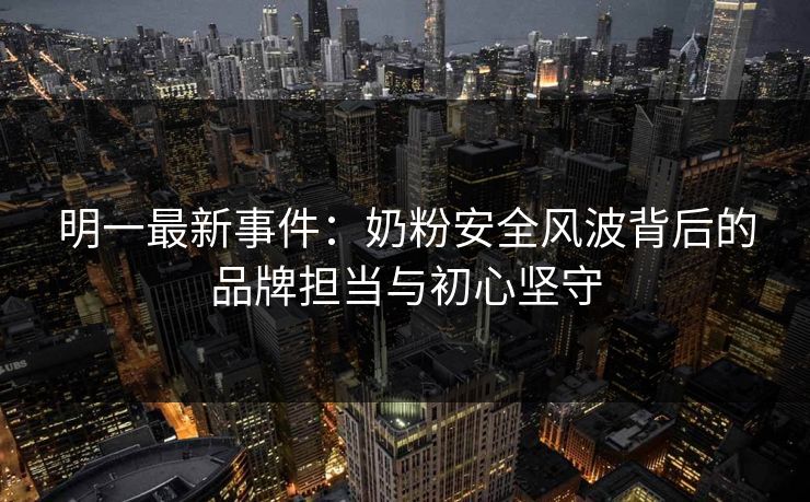 明一最新事件：奶粉安全风波背后的品牌担当与初心坚守