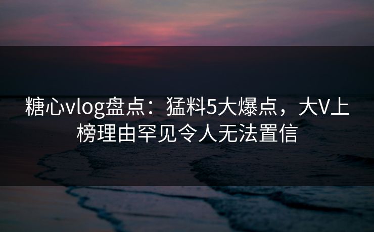糖心vlog盘点：猛料5大爆点，大V上榜理由罕见令人无法置信