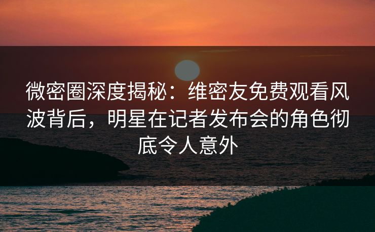 微密圈深度揭秘：维密友免费观看风波背后，明星在记者发布会的角色彻底令人意外