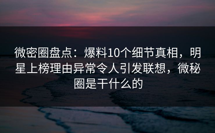 微密圈盘点：爆料10个细节真相，明星上榜理由异常令人引发联想，微秘圈是干什么的