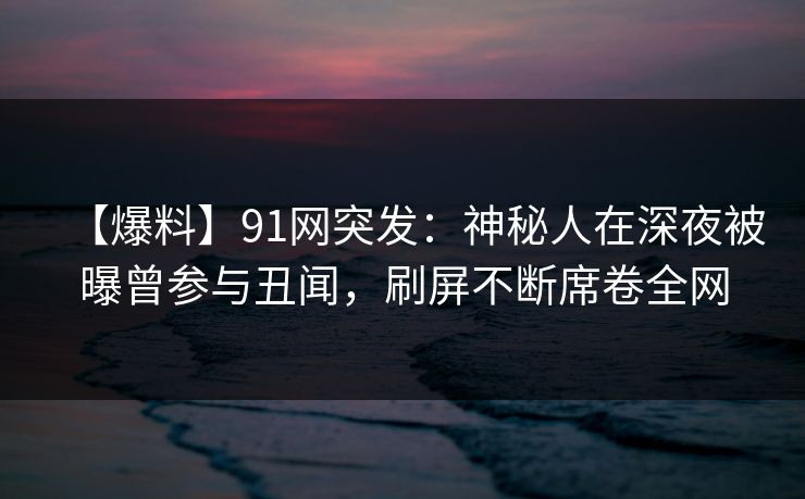 【爆料】91网突发：神秘人在深夜被曝曾参与丑闻，刷屏不断席卷全网