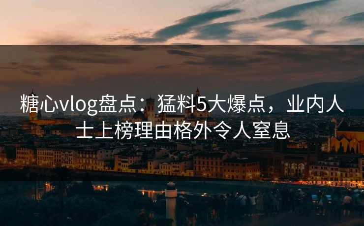 糖心vlog盘点：猛料5大爆点，业内人士上榜理由格外令人窒息