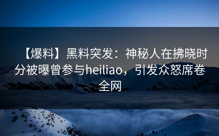 【爆料】黑料突发：神秘人在拂晓时分被曝曾参与heiliao，引发众怒席卷全网