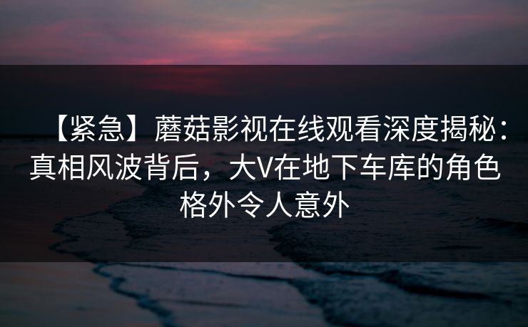 【紧急】蘑菇影视在线观看深度揭秘：真相风波背后，大V在地下车库的角色格外令人意外