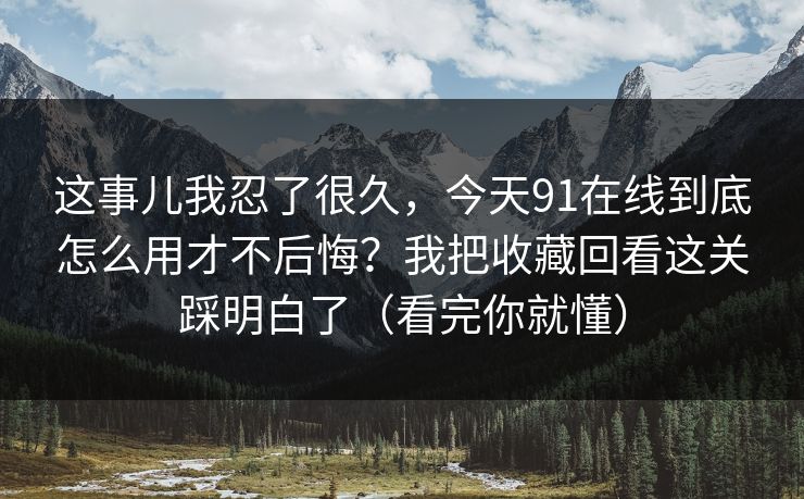 这事儿我忍了很久，今天91在线到底怎么用才不后悔？我把收藏回看这关踩明白了（看完你就懂）
