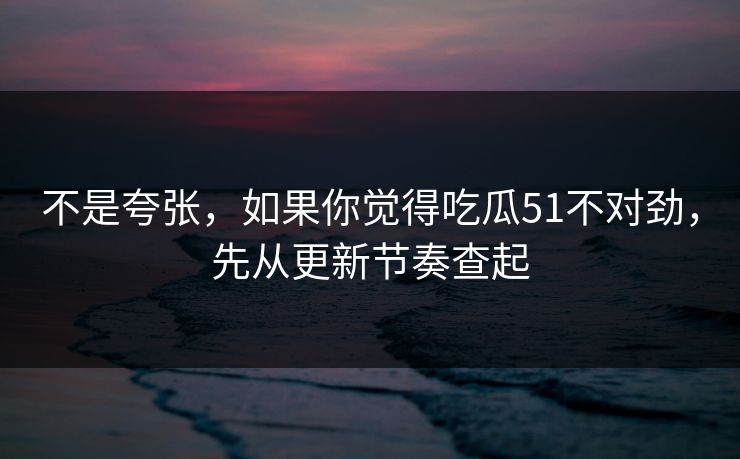 不是夸张，如果你觉得吃瓜51不对劲，先从更新节奏查起