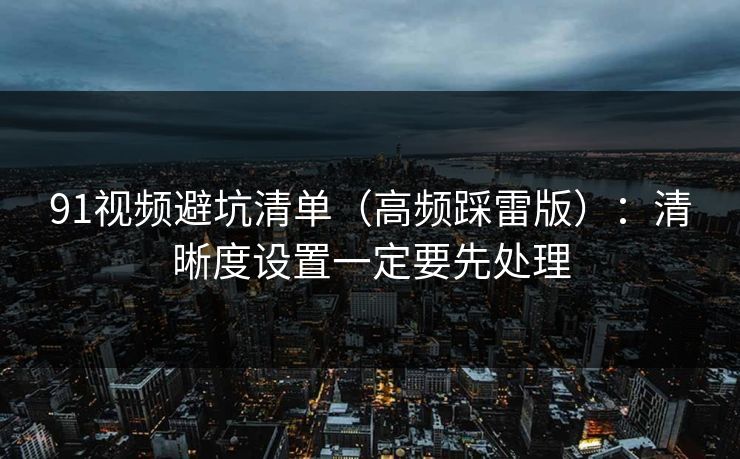 91视频避坑清单（高频踩雷版）：清晰度设置一定要先处理