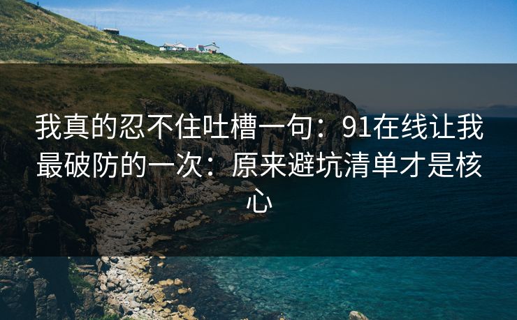 我真的忍不住吐槽一句：91在线让我最破防的一次：原来避坑清单才是核心