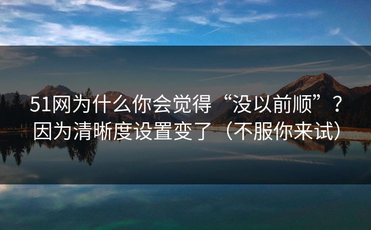 51网为什么你会觉得“没以前顺”？因为清晰度设置变了（不服你来试）