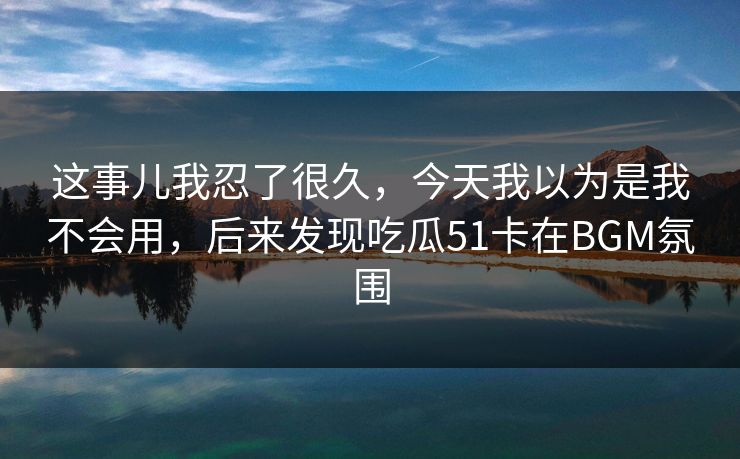 这事儿我忍了很久，今天我以为是我不会用，后来发现吃瓜51卡在BGM氛围