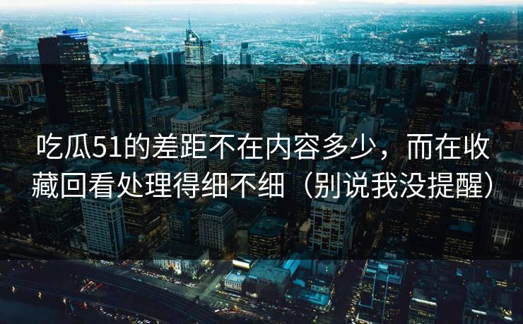 吃瓜51的差距不在内容多少，而在收藏回看处理得细不细（别说我没提醒）