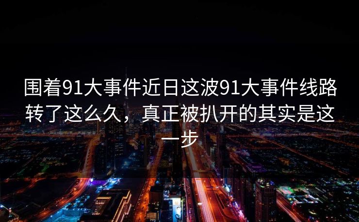 围着91大事件近日这波91大事件线路转了这么久，真正被扒开的其实是这一步