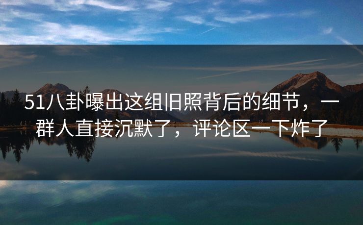 51八卦曝出这组旧照背后的细节，一群人直接沉默了，评论区一下炸了